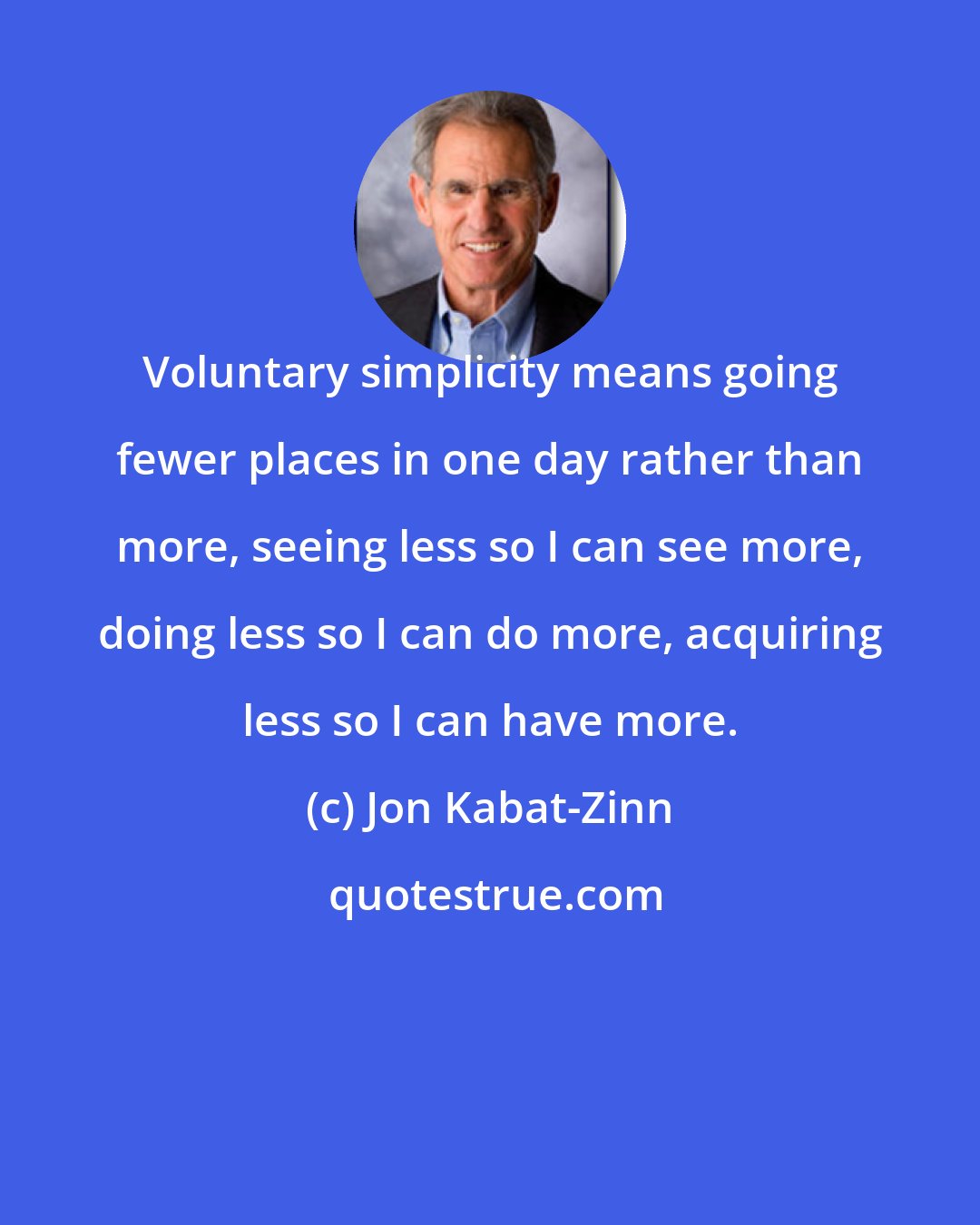 Jon Kabat-Zinn: Voluntary simplicity means going fewer places in one day rather than more, seeing less so I can see more, doing less so I can do more, acquiring less so I can have more.