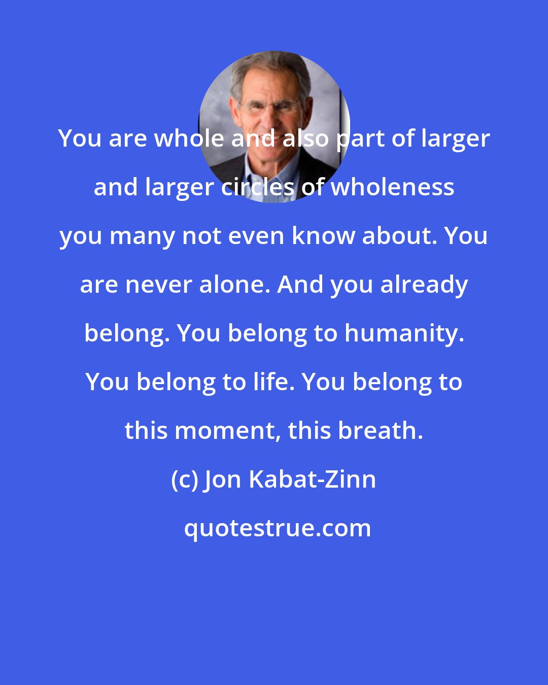 Jon Kabat-Zinn: You are whole and also part of larger and larger circles of wholeness you many not even know about. You are never alone. And you already belong. You belong to humanity. You belong to life. You belong to this moment, this breath.