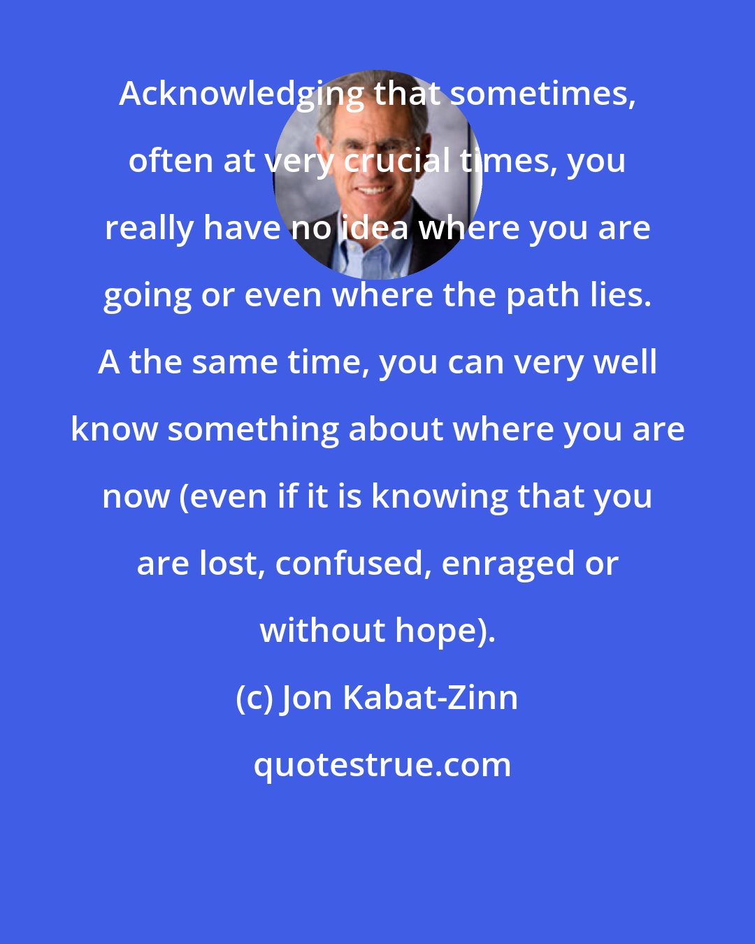 Jon Kabat-Zinn: Acknowledging that sometimes, often at very crucial times, you really have no idea where you are going or even where the path lies. A the same time, you can very well know something about where you are now (even if it is knowing that you are lost, confused, enraged or without hope).
