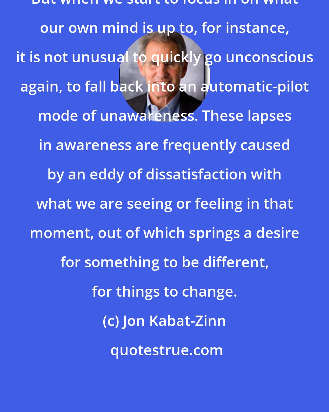 Jon Kabat-Zinn: But when we start to focus in on what our own mind is up to, for instance, it is not unusual to quickly go unconscious again, to fall back into an automatic-pilot mode of unawareness. These lapses in awareness are frequently caused by an eddy of dissatisfaction with what we are seeing or feeling in that moment, out of which springs a desire for something to be different, for things to change.