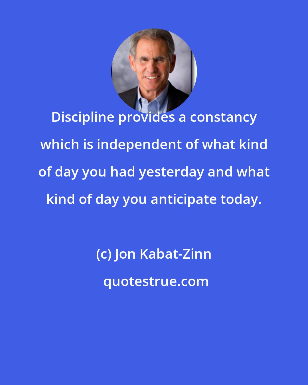 Jon Kabat-Zinn: Discipline provides a constancy which is independent of what kind of day you had yesterday and what kind of day you anticipate today.