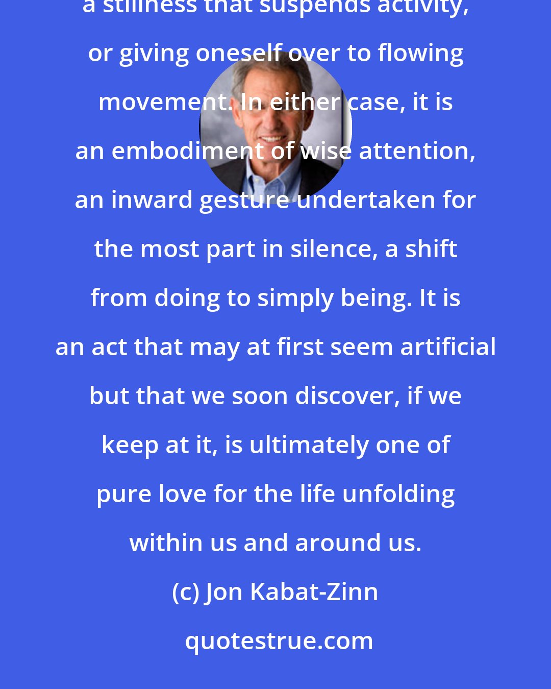 Jon Kabat-Zinn: In its outward manifestation, meditation appears to involve either stopping, by parking the body in a stillness that suspends activity, or giving oneself over to flowing movement. In either case, it is an embodiment of wise attention, an inward gesture undertaken for the most part in silence, a shift from doing to simply being. It is an act that may at first seem artificial but that we soon discover, if we keep at it, is ultimately one of pure love for the life unfolding within us and around us.