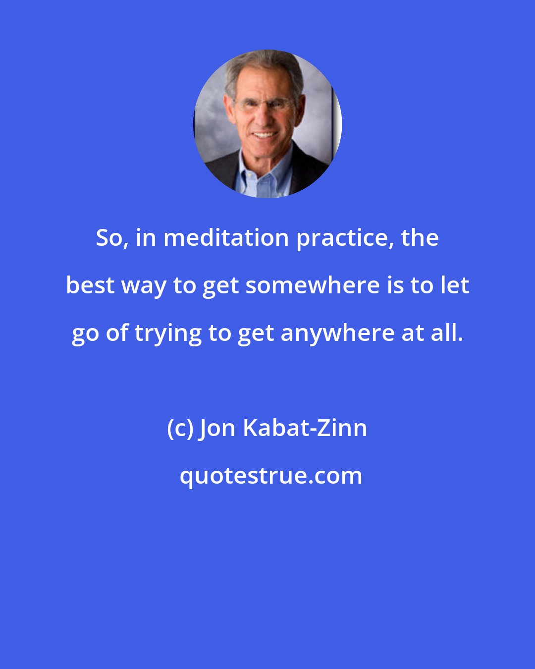 Jon Kabat-Zinn: So, in meditation practice, the best way to get somewhere is to let go of trying to get anywhere at all.