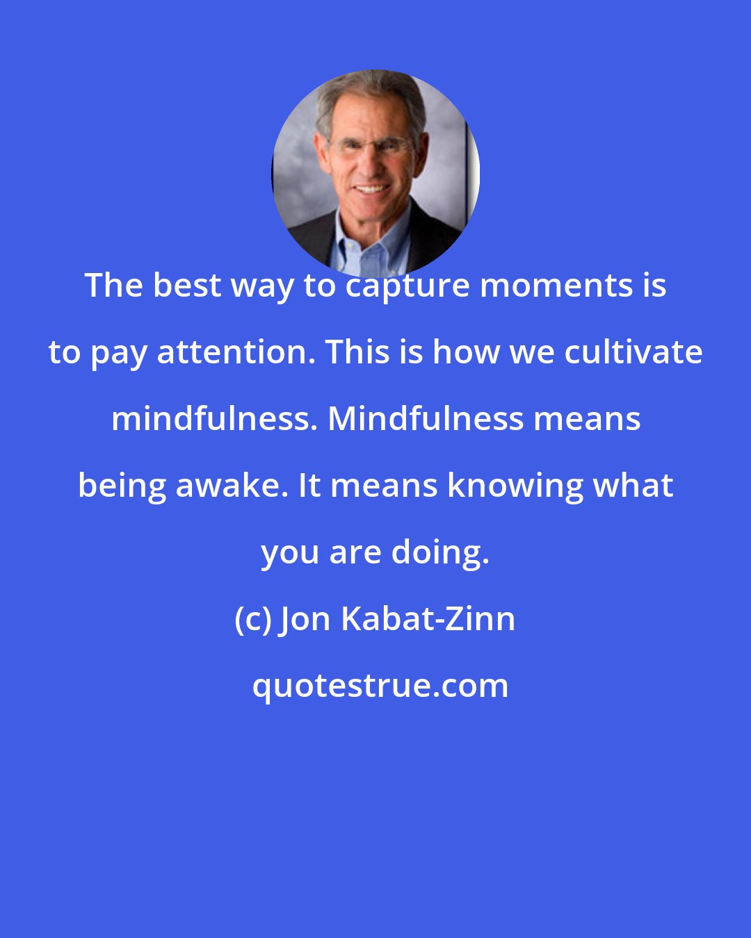 Jon Kabat-Zinn: The best way to capture moments is to pay attention. This is how we cultivate mindfulness. Mindfulness means being awake. It means knowing what you are doing.