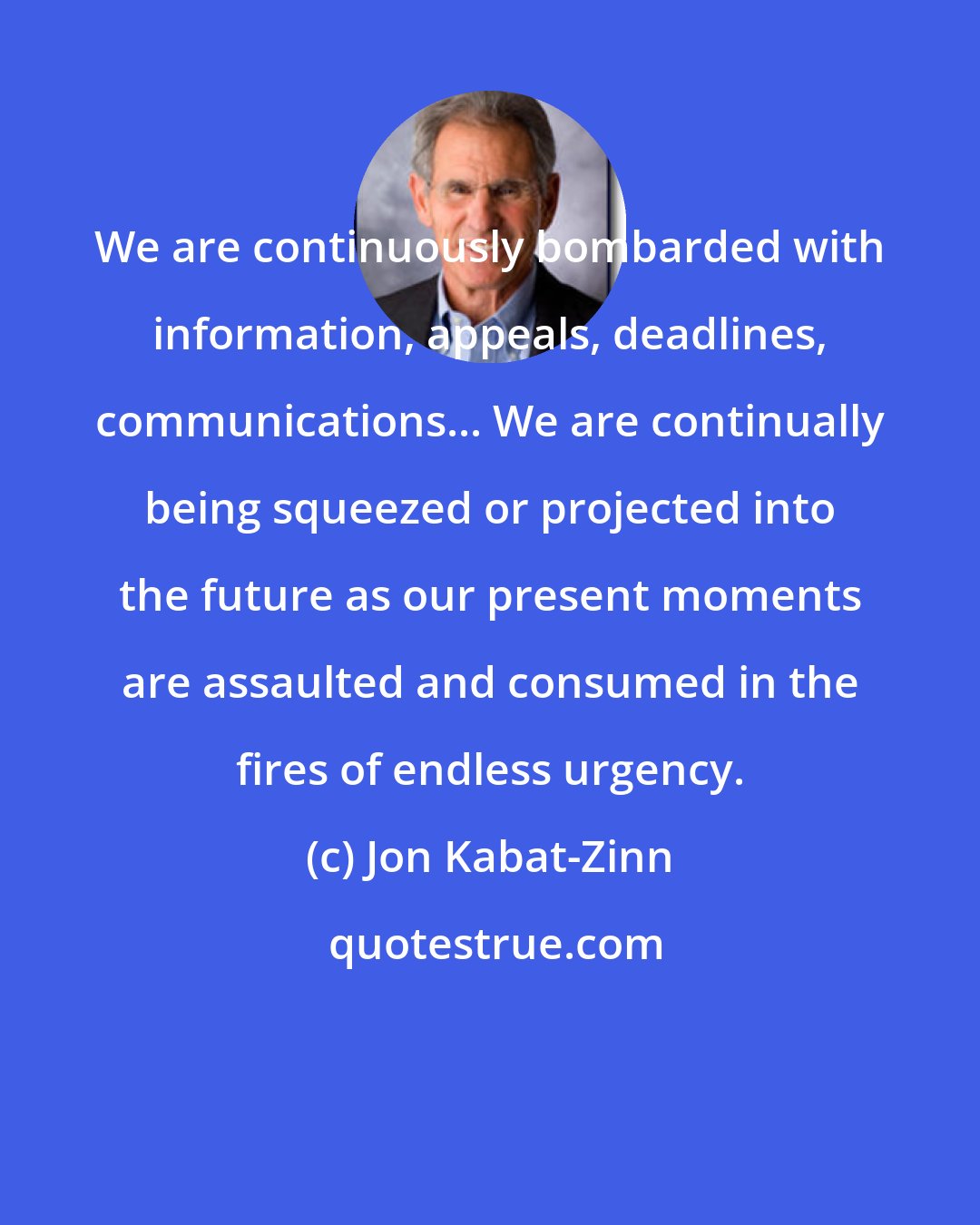 Jon Kabat-Zinn: We are continuously bombarded with information, appeals, deadlines, communications... We are continually being squeezed or projected into the future as our present moments are assaulted and consumed in the fires of endless urgency.