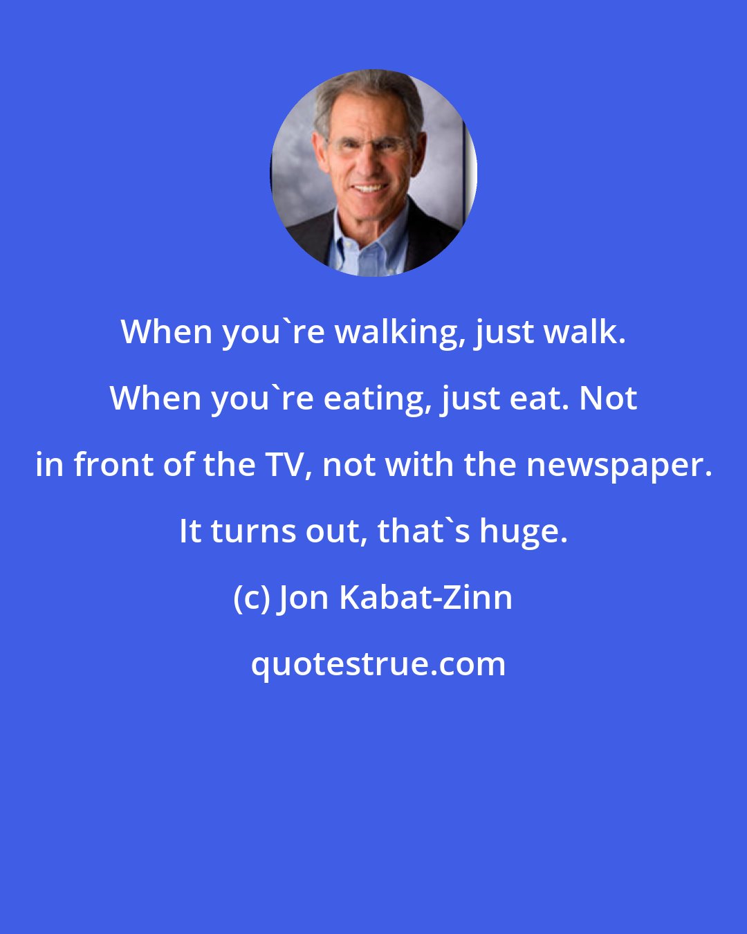 Jon Kabat-Zinn: When you're walking, just walk. When you're eating, just eat. Not in front of the TV, not with the newspaper. It turns out, that's huge.