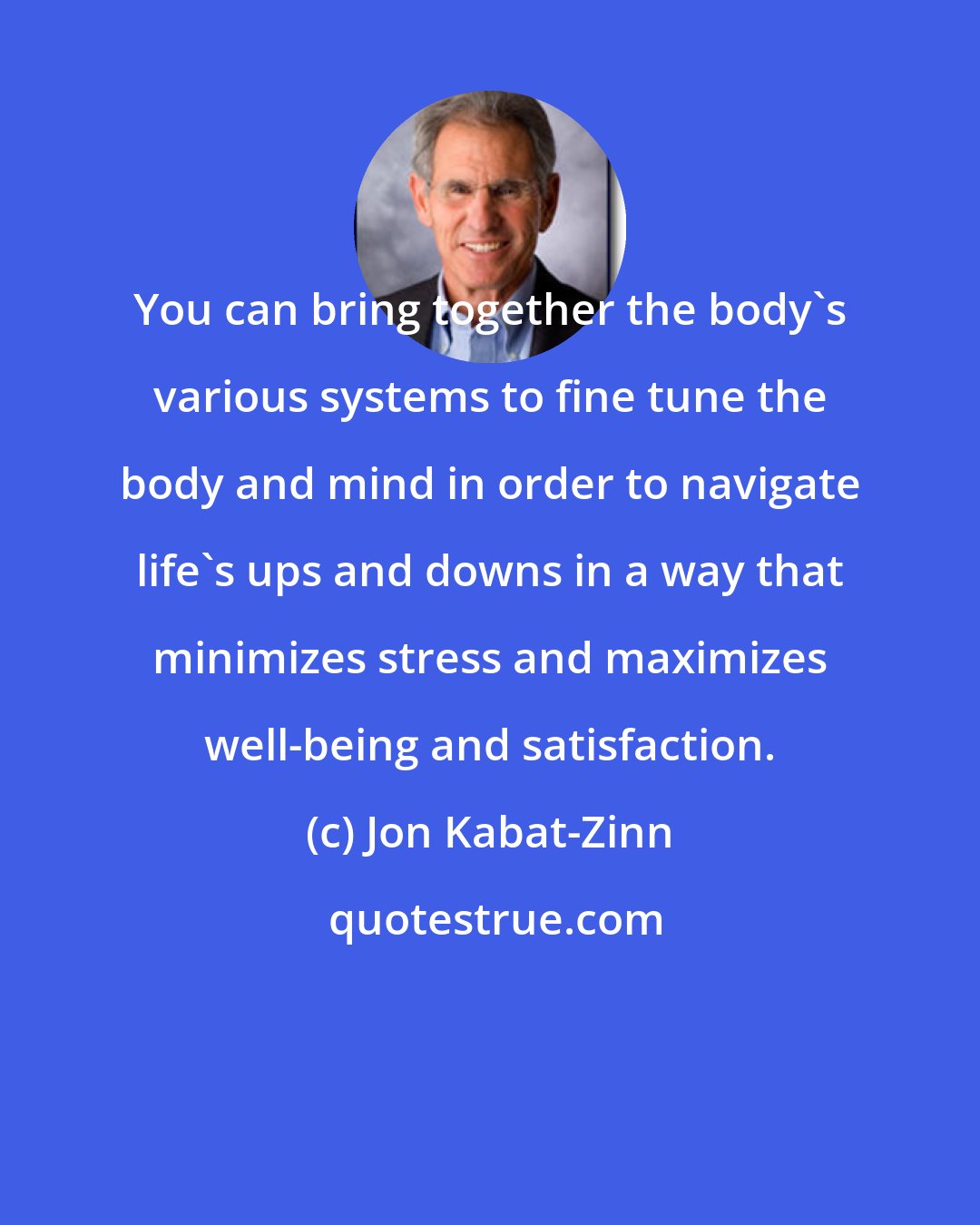 Jon Kabat-Zinn: You can bring together the body's various systems to fine tune the body and mind in order to navigate life's ups and downs in a way that minimizes stress and maximizes well-being and satisfaction.