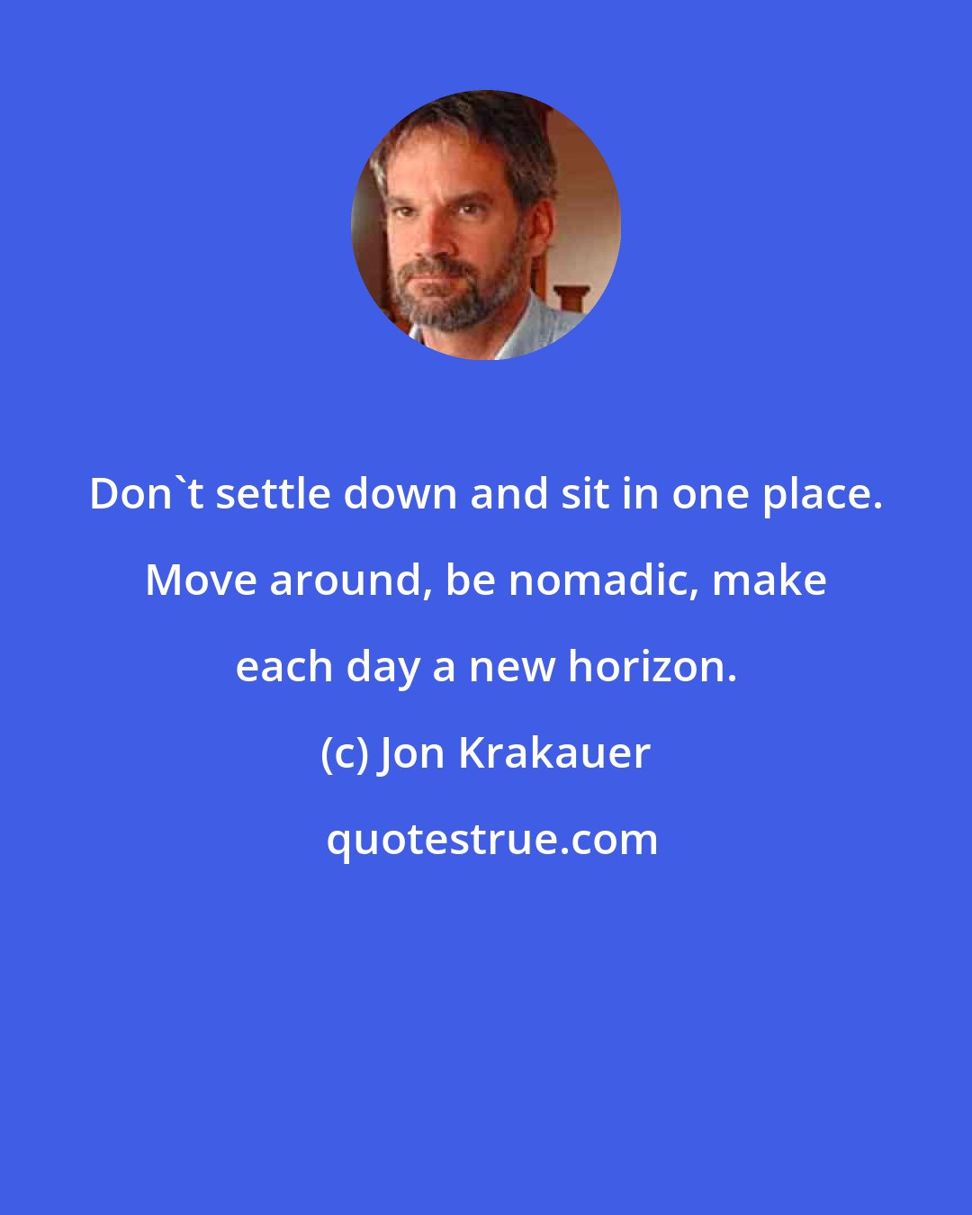 Jon Krakauer: Don't settle down and sit in one place. Move around, be nomadic, make each day a new horizon.