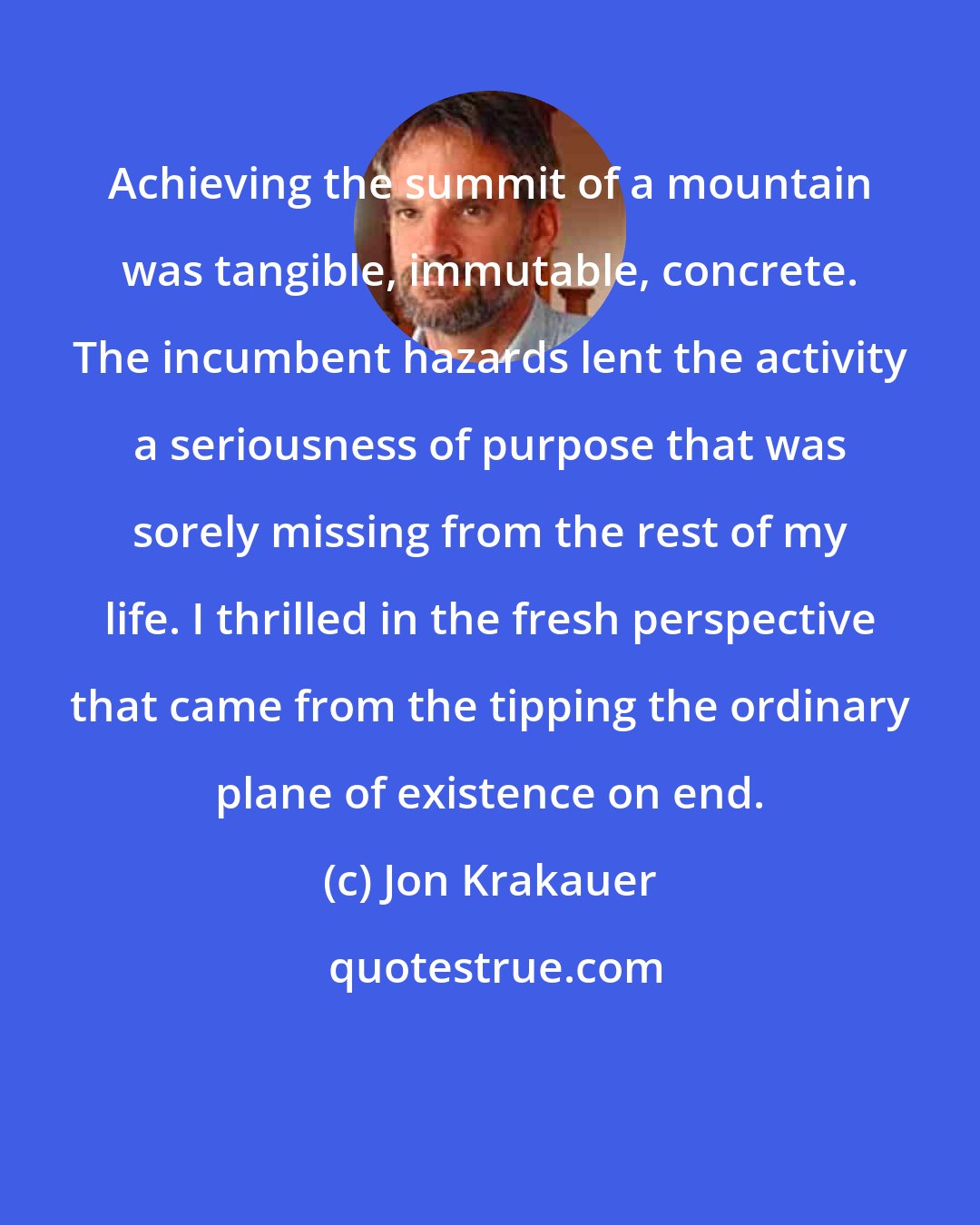 Jon Krakauer: Achieving the summit of a mountain was tangible, immutable, concrete. The incumbent hazards lent the activity a seriousness of purpose that was sorely missing from the rest of my life. I thrilled in the fresh perspective that came from the tipping the ordinary plane of existence on end.