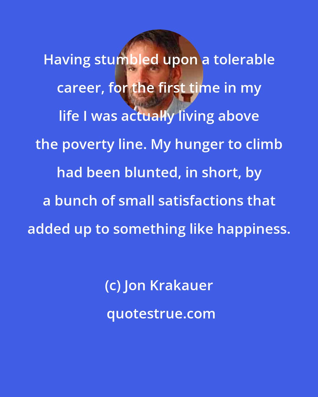 Jon Krakauer: Having stumbled upon a tolerable career, for the first time in my life I was actually living above the poverty line. My hunger to climb had been blunted, in short, by a bunch of small satisfactions that added up to something like happiness.