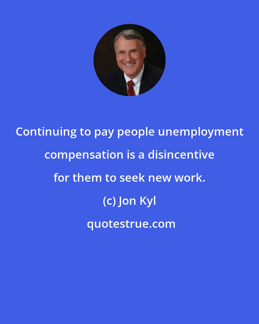 Jon Kyl: Continuing to pay people unemployment compensation is a disincentive for them to seek new work.