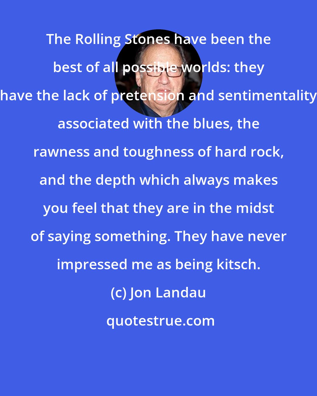 Jon Landau: The Rolling Stones have been the best of all possible worlds: they have the lack of pretension and sentimentality associated with the blues, the rawness and toughness of hard rock, and the depth which always makes you feel that they are in the midst of saying something. They have never impressed me as being kitsch.