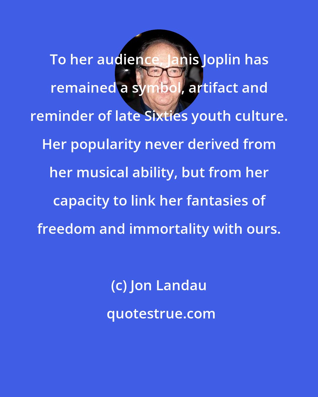 Jon Landau: To her audience, Janis Joplin has remained a symbol, artifact and reminder of late Sixties youth culture. Her popularity never derived from her musical ability, but from her capacity to link her fantasies of freedom and immortality with ours.