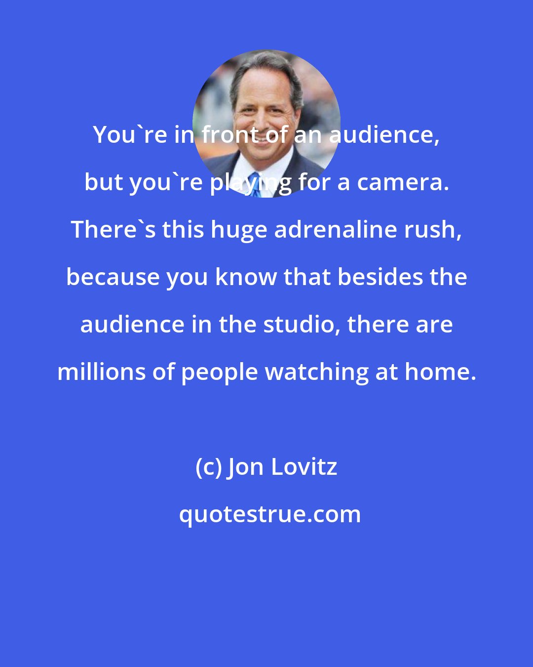 Jon Lovitz: You're in front of an audience, but you're playing for a camera. There's this huge adrenaline rush, because you know that besides the audience in the studio, there are millions of people watching at home.