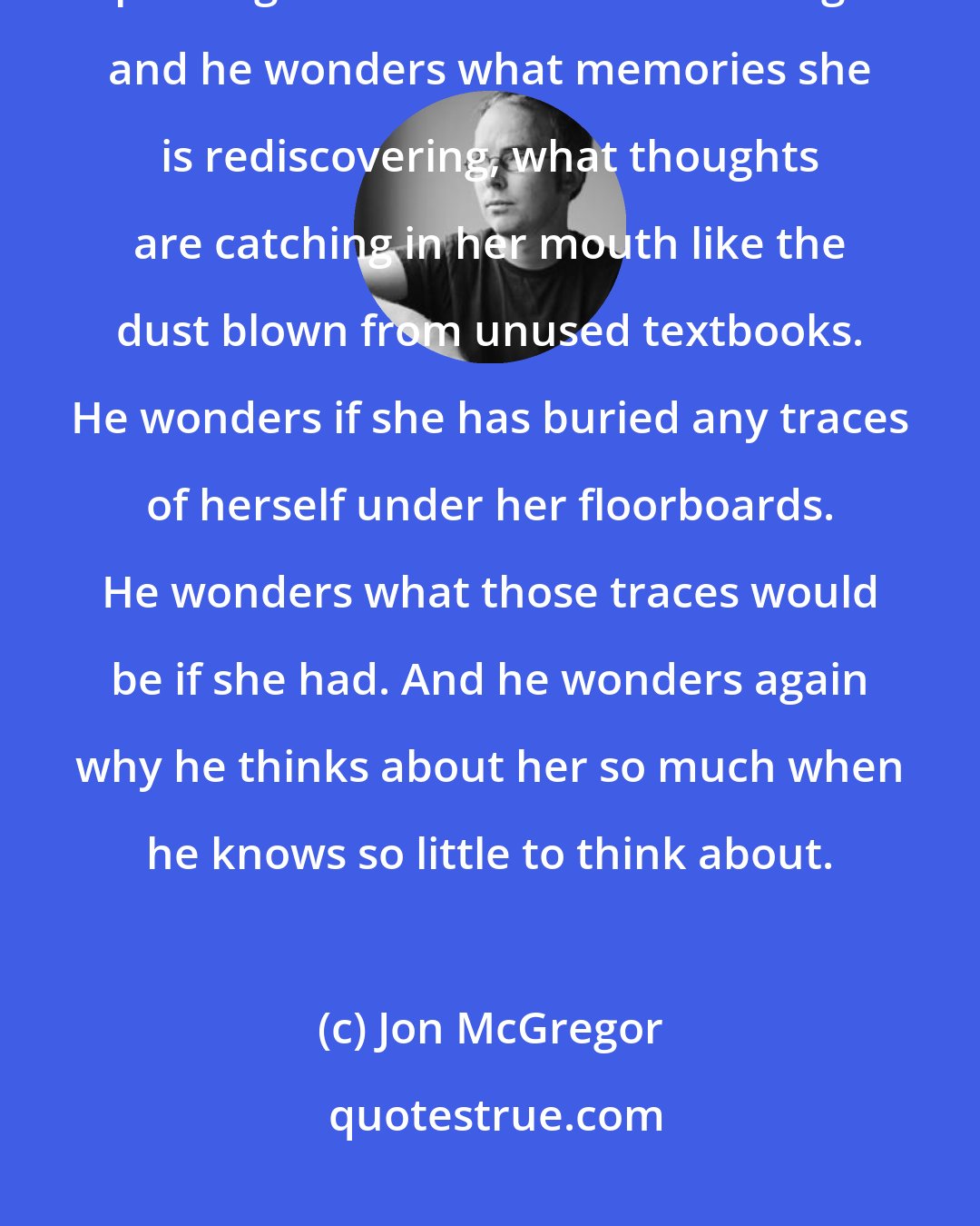 Jon McGregor: He thinks about her, at this moment, in her house, a few thin walls away, packing her life into boxes and bags and he wonders what memories she is rediscovering, what thoughts are catching in her mouth like the dust blown from unused textbooks. He wonders if she has buried any traces of herself under her floorboards. He wonders what those traces would be if she had. And he wonders again why he thinks about her so much when he knows so little to think about.