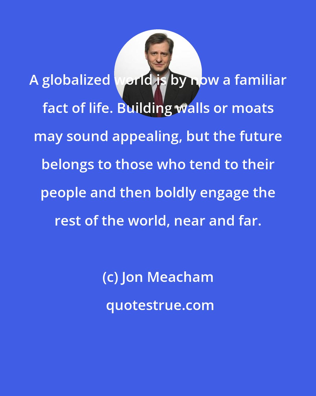 Jon Meacham: A globalized world is by now a familiar fact of life. Building walls or moats may sound appealing, but the future belongs to those who tend to their people and then boldly engage the rest of the world, near and far.