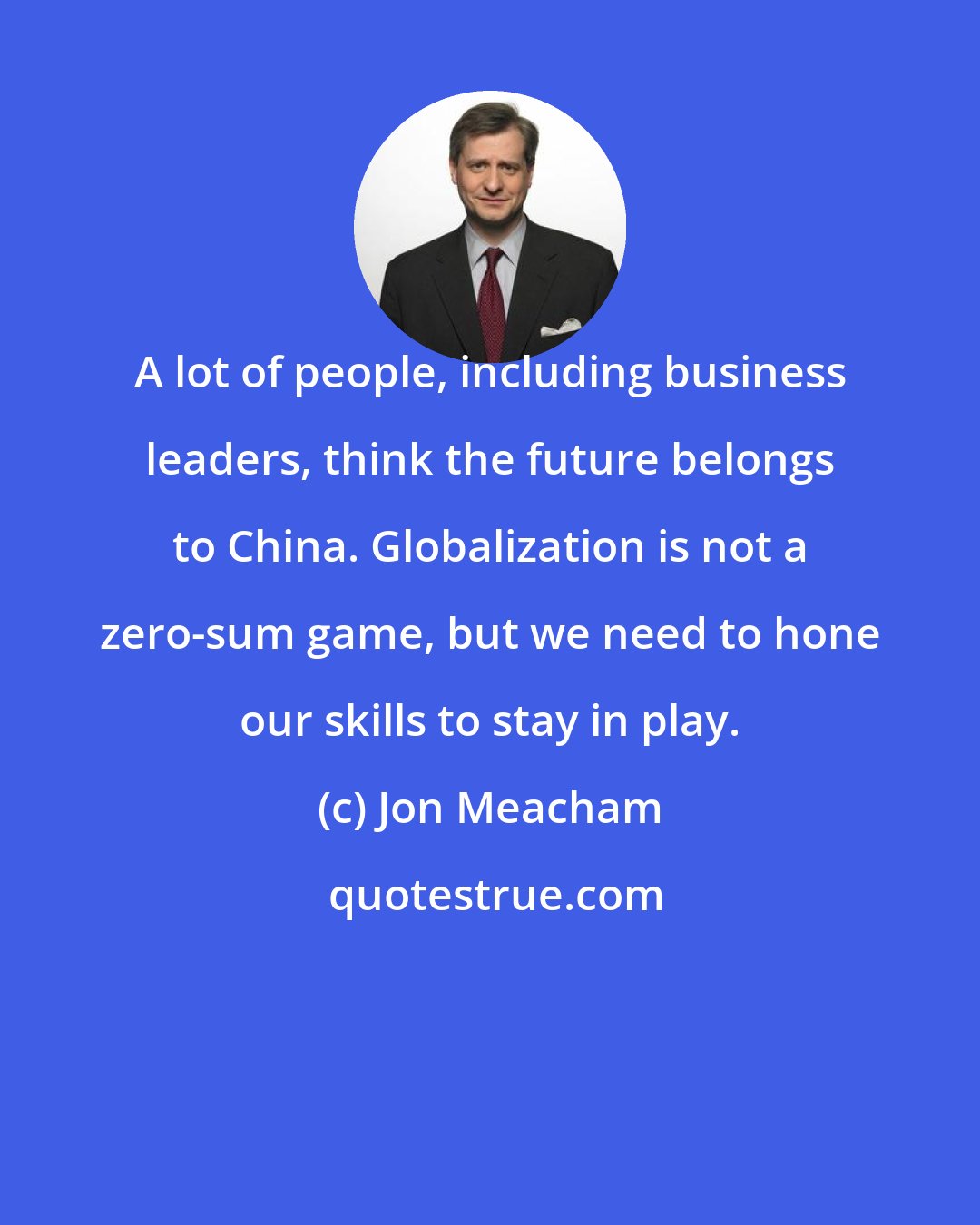 Jon Meacham: A lot of people, including business leaders, think the future belongs to China. Globalization is not a zero-sum game, but we need to hone our skills to stay in play.