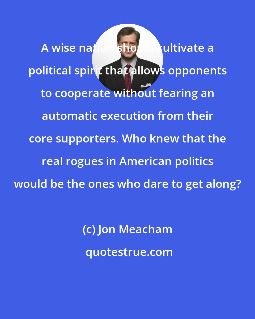 Jon Meacham: A wise nation should cultivate a political spirit that allows opponents to cooperate without fearing an automatic execution from their core supporters. Who knew that the real rogues in American politics would be the ones who dare to get along?