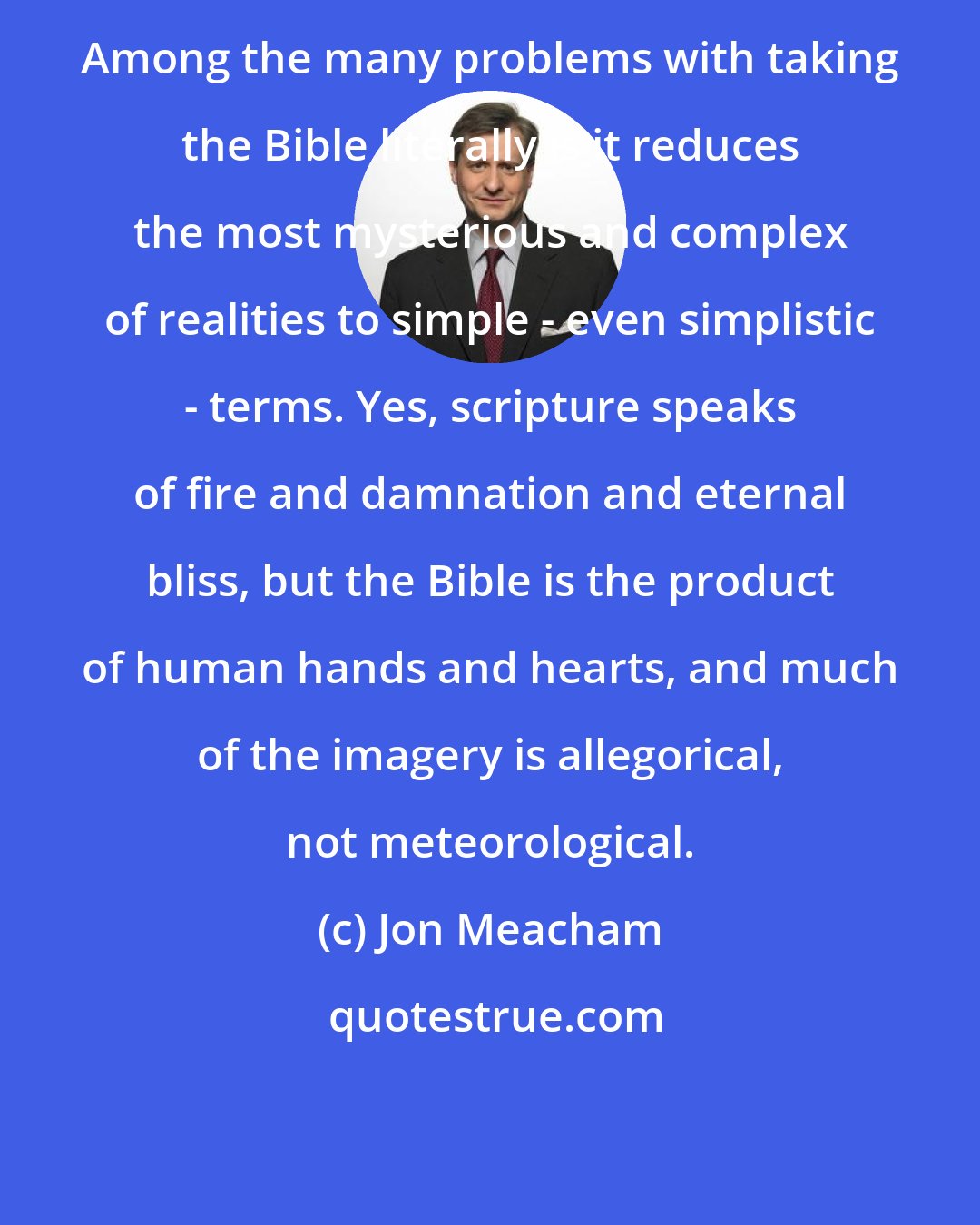 Jon Meacham: Among the many problems with taking the Bible literally is it reduces the most mysterious and complex of realities to simple - even simplistic - terms. Yes, scripture speaks of fire and damnation and eternal bliss, but the Bible is the product of human hands and hearts, and much of the imagery is allegorical, not meteorological.