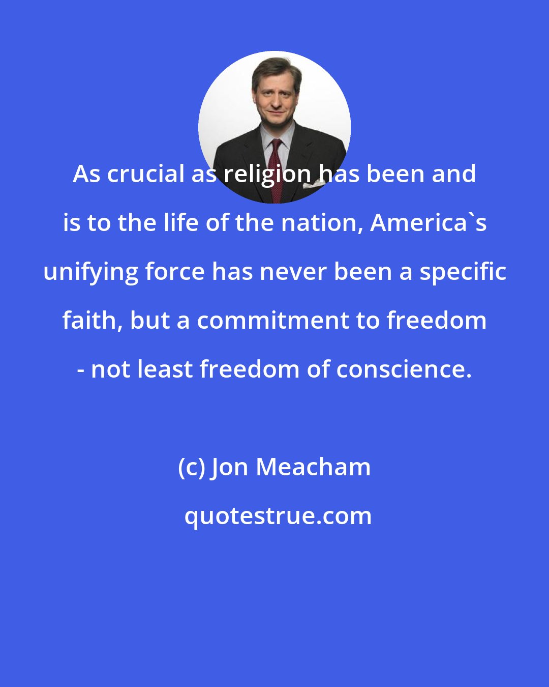 Jon Meacham: As crucial as religion has been and is to the life of the nation, America's unifying force has never been a specific faith, but a commitment to freedom - not least freedom of conscience.