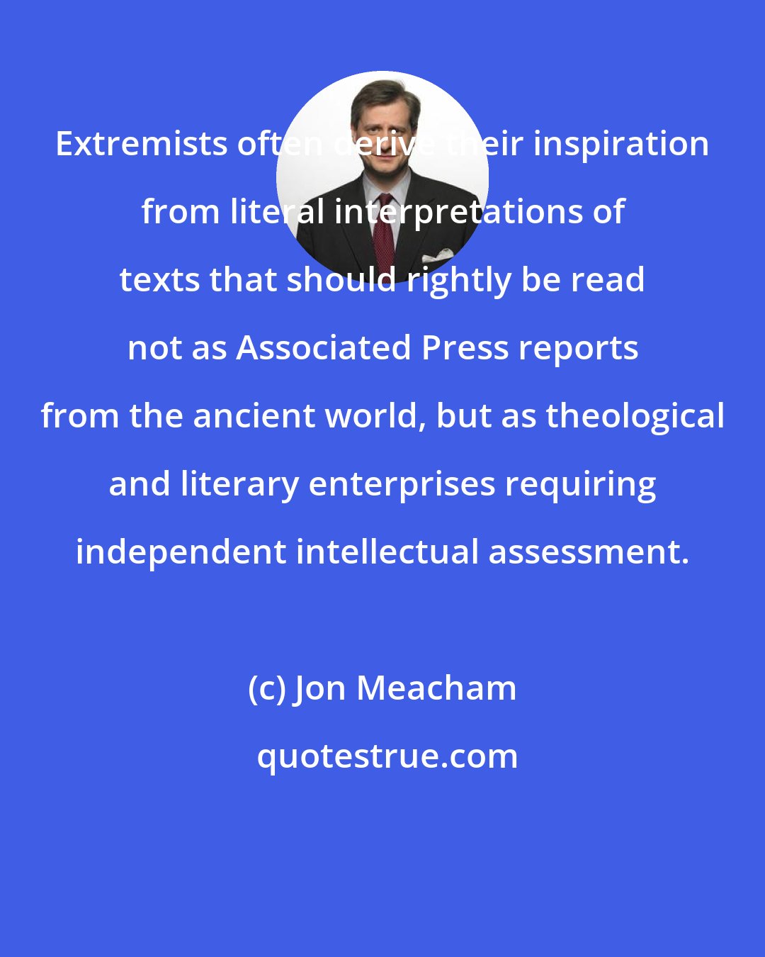 Jon Meacham: Extremists often derive their inspiration from literal interpretations of texts that should rightly be read not as Associated Press reports from the ancient world, but as theological and literary enterprises requiring independent intellectual assessment.