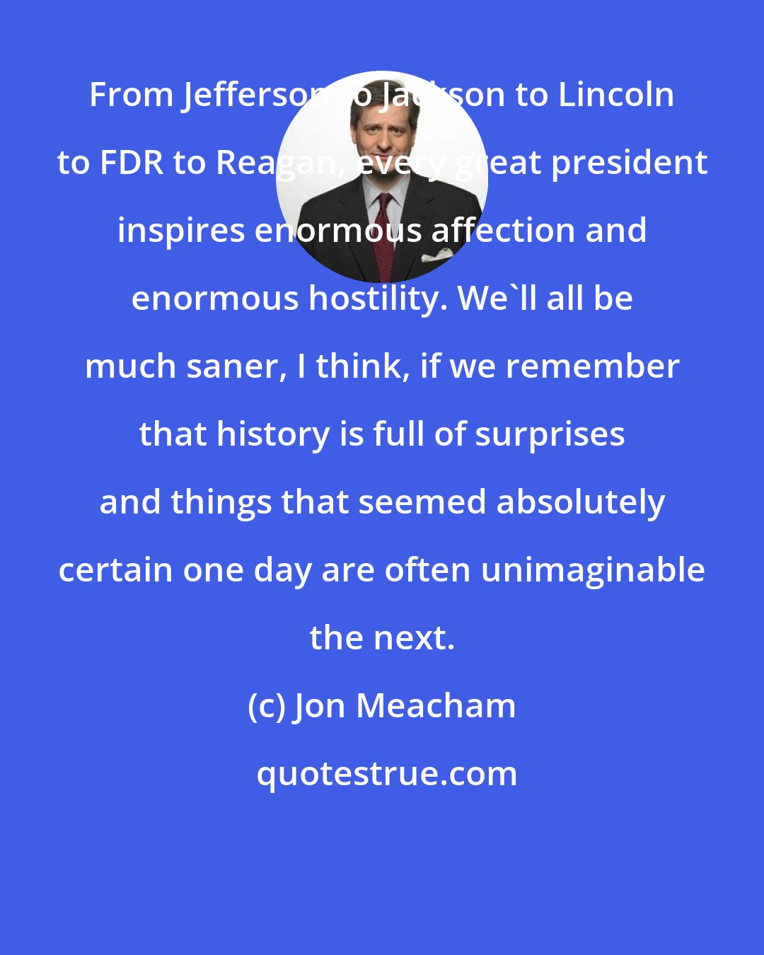 Jon Meacham: From Jefferson to Jackson to Lincoln to FDR to Reagan, every great president inspires enormous affection and enormous hostility. We'll all be much saner, I think, if we remember that history is full of surprises and things that seemed absolutely certain one day are often unimaginable the next.