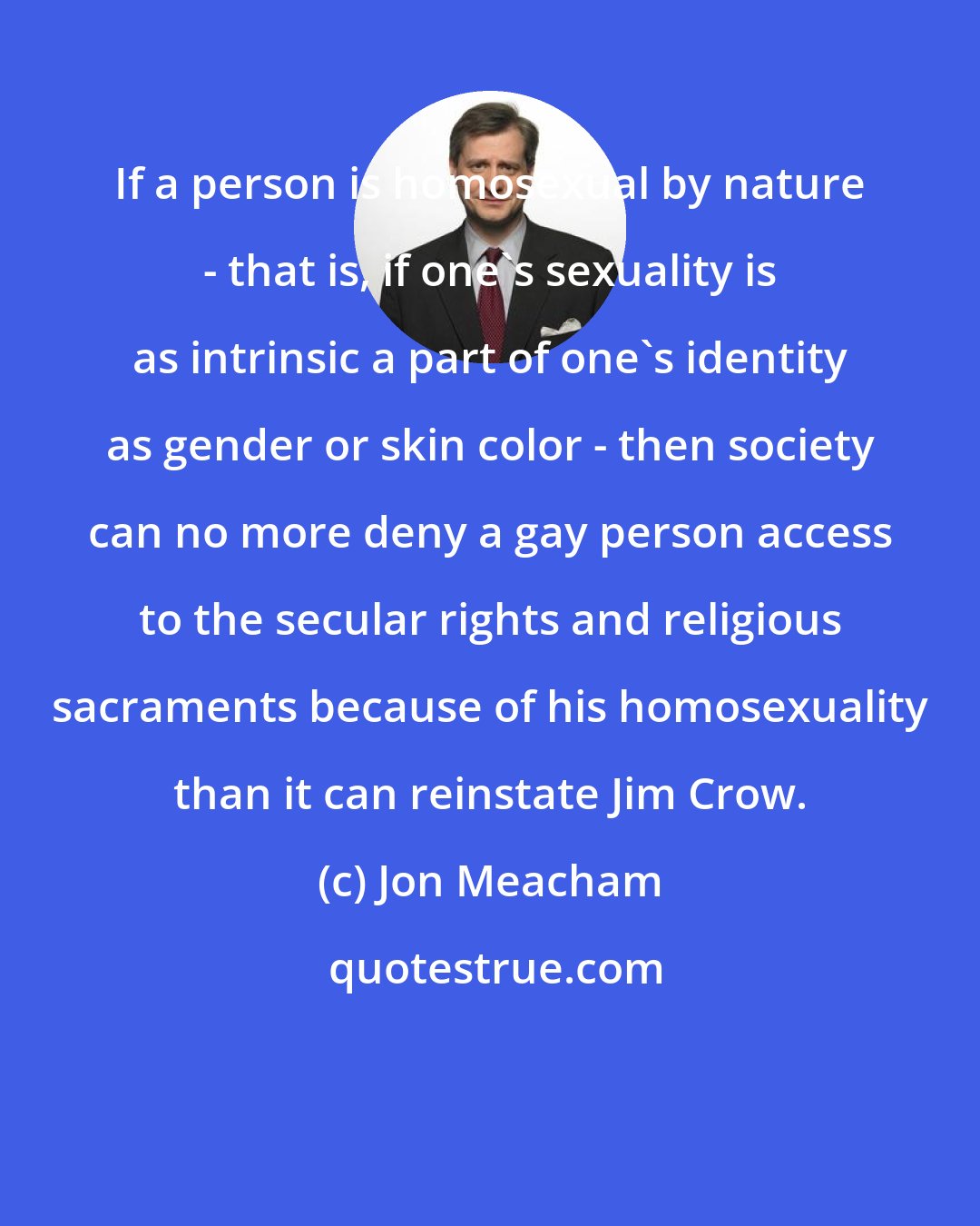 Jon Meacham: If a person is homosexual by nature - that is, if one's sexuality is as intrinsic a part of one's identity as gender or skin color - then society can no more deny a gay person access to the secular rights and religious sacraments because of his homosexuality than it can reinstate Jim Crow.