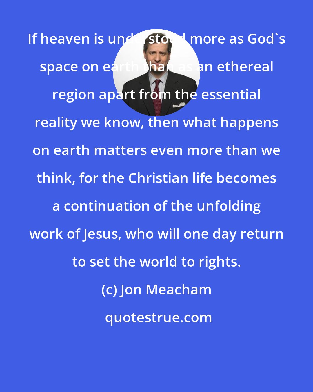 Jon Meacham: If heaven is understood more as God's space on earth than as an ethereal region apart from the essential reality we know, then what happens on earth matters even more than we think, for the Christian life becomes a continuation of the unfolding work of Jesus, who will one day return to set the world to rights.