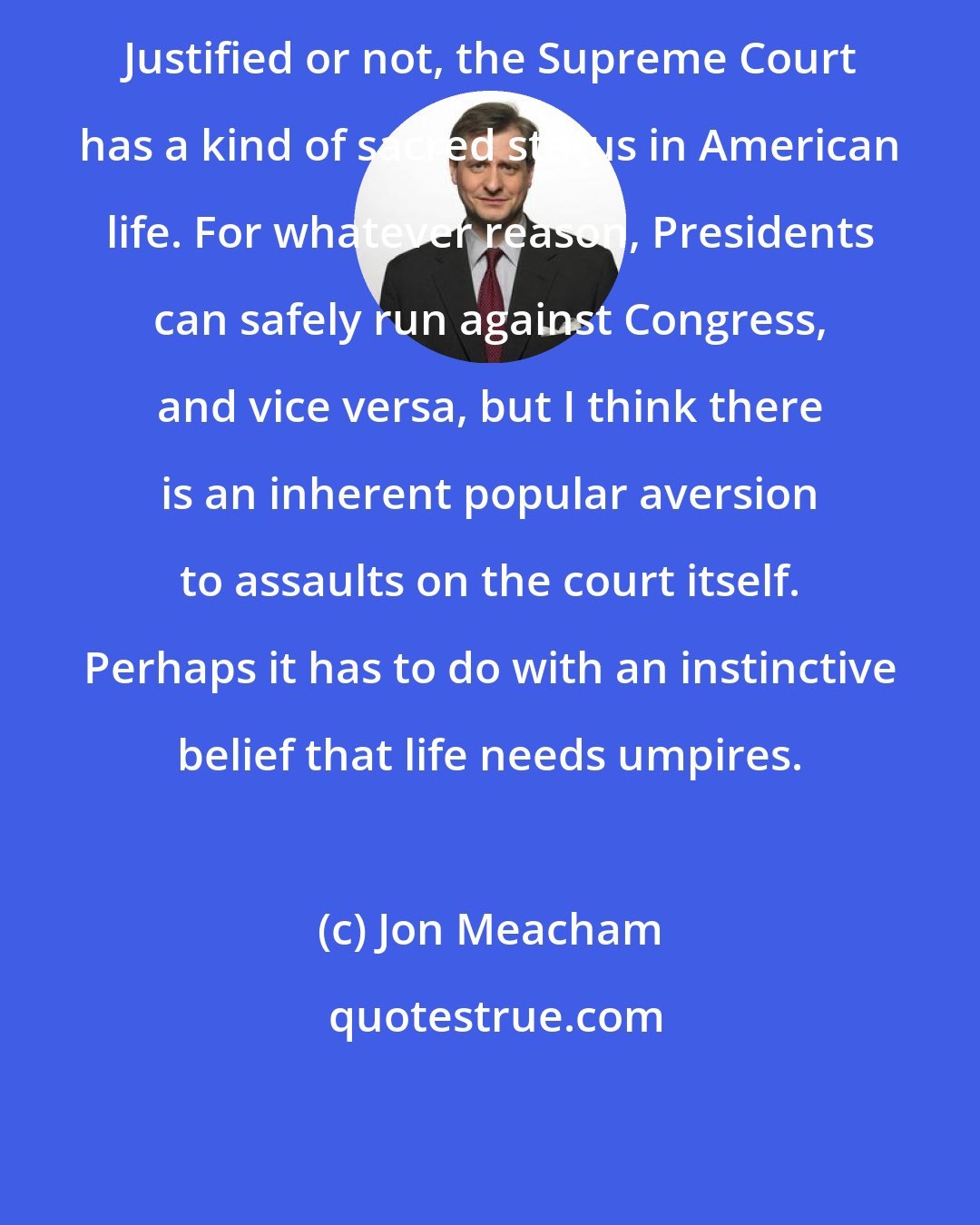 Jon Meacham: Justified or not, the Supreme Court has a kind of sacred status in American life. For whatever reason, Presidents can safely run against Congress, and vice versa, but I think there is an inherent popular aversion to assaults on the court itself. Perhaps it has to do with an instinctive belief that life needs umpires.