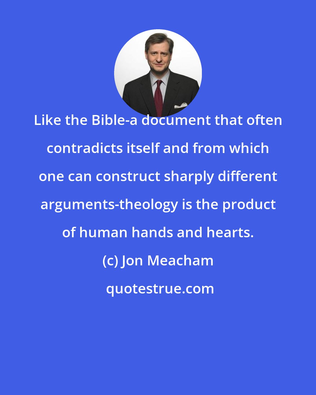 Jon Meacham: Like the Bible-a document that often contradicts itself and from which one can construct sharply different arguments-theology is the product of human hands and hearts.