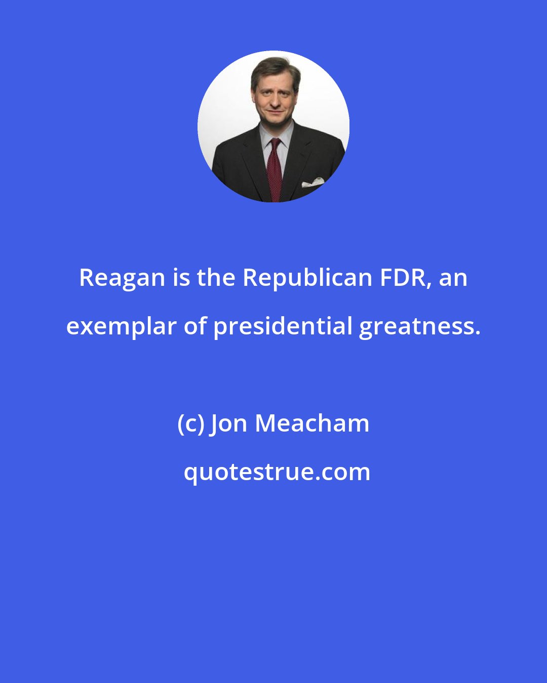 Jon Meacham: Reagan is the Republican FDR, an exemplar of presidential greatness.
