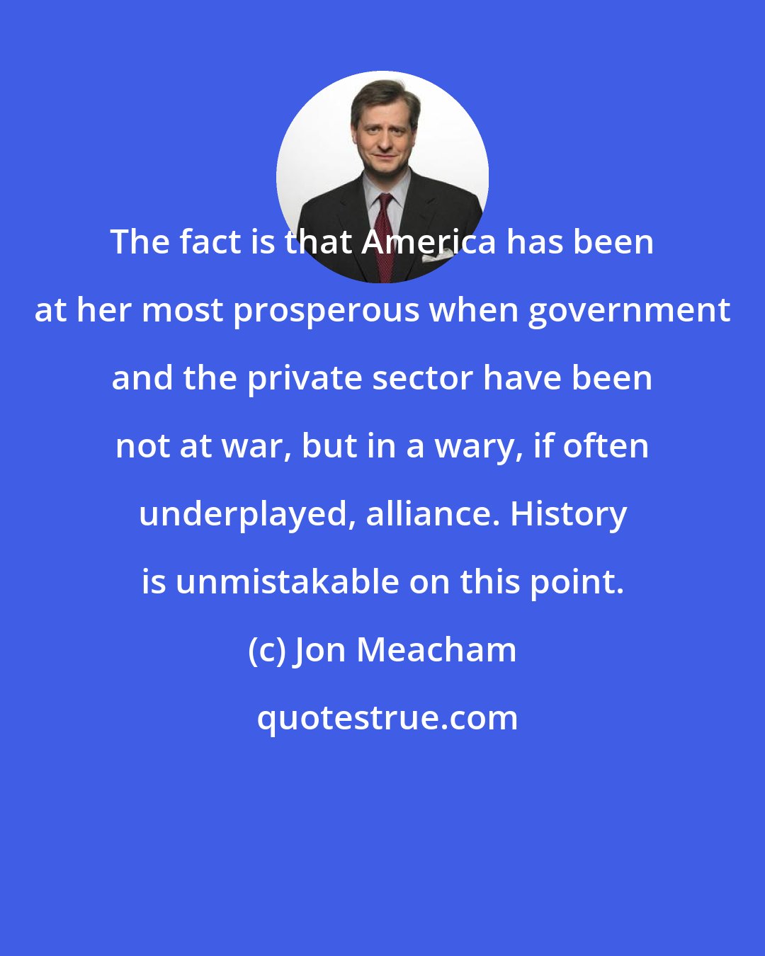 Jon Meacham: The fact is that America has been at her most prosperous when government and the private sector have been not at war, but in a wary, if often underplayed, alliance. History is unmistakable on this point.