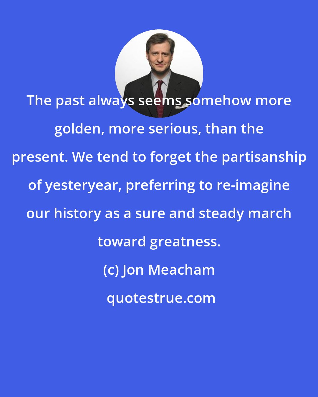 Jon Meacham: The past always seems somehow more golden, more serious, than the present. We tend to forget the partisanship of yesteryear, preferring to re-imagine our history as a sure and steady march toward greatness.