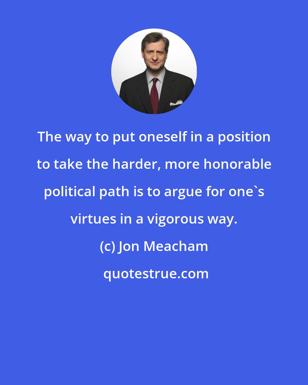 Jon Meacham: The way to put oneself in a position to take the harder, more honorable political path is to argue for one's virtues in a vigorous way.