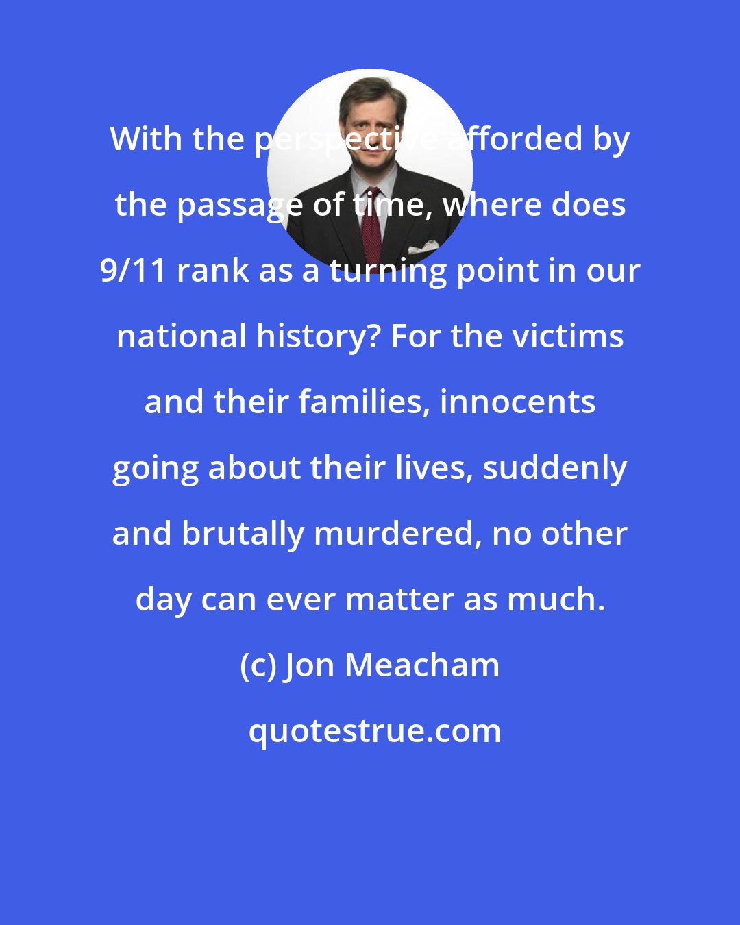 Jon Meacham: With the perspective afforded by the passage of time, where does 9/11 rank as a turning point in our national history? For the victims and their families, innocents going about their lives, suddenly and brutally murdered, no other day can ever matter as much.