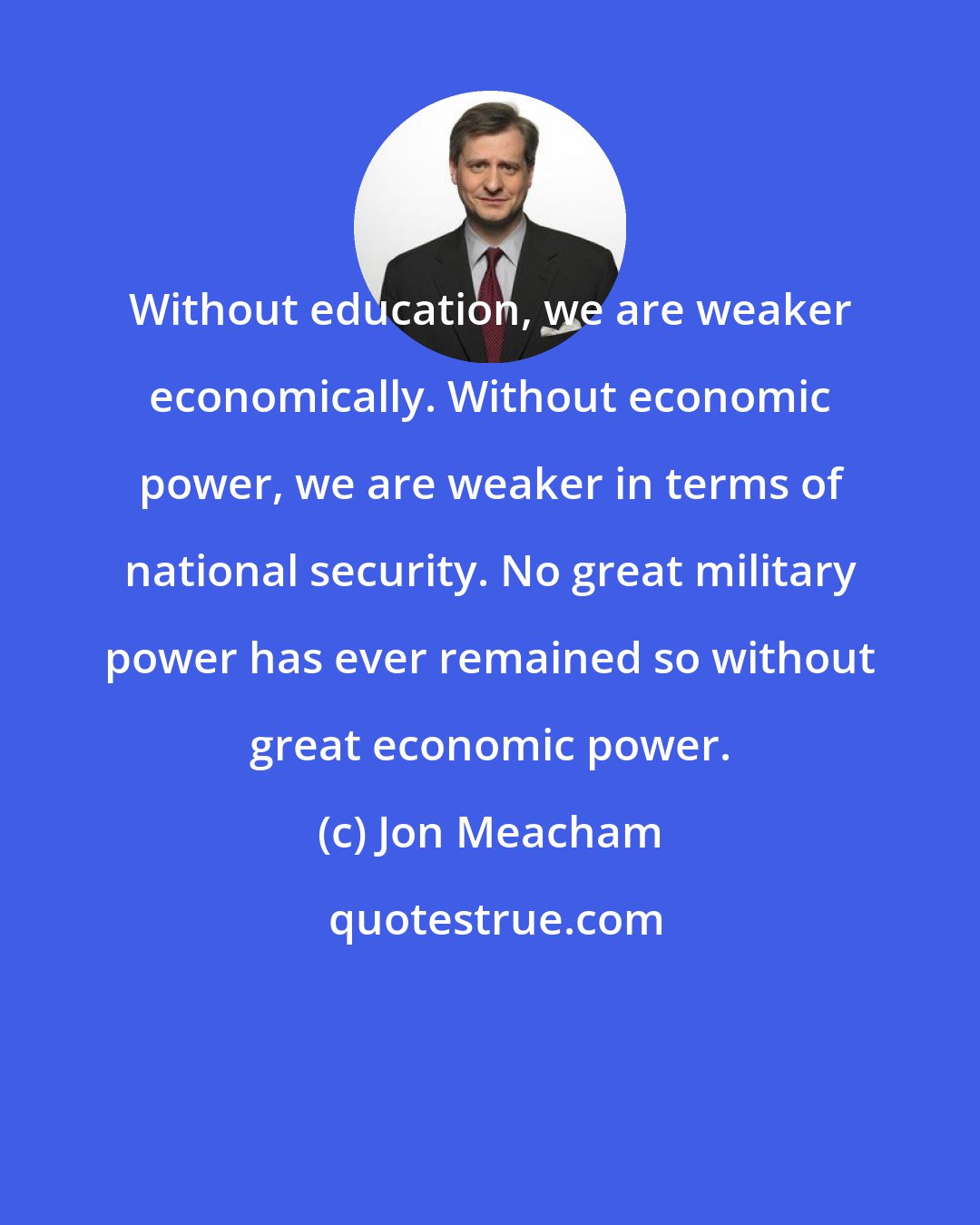 Jon Meacham: Without education, we are weaker economically. Without economic power, we are weaker in terms of national security. No great military power has ever remained so without great economic power.