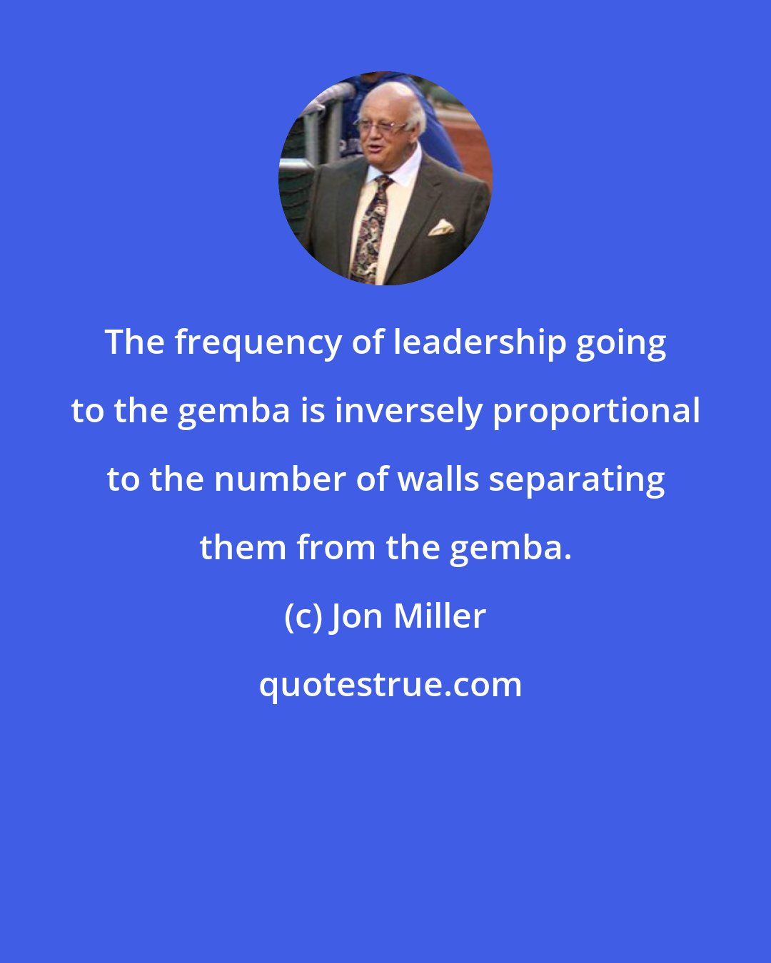 Jon Miller: The frequency of leadership going to the gemba is inversely proportional to the number of walls separating them from the gemba.