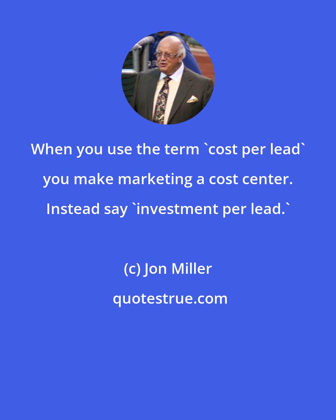 Jon Miller: When you use the term 'cost per lead' you make marketing a cost center. Instead say 'investment per lead.'