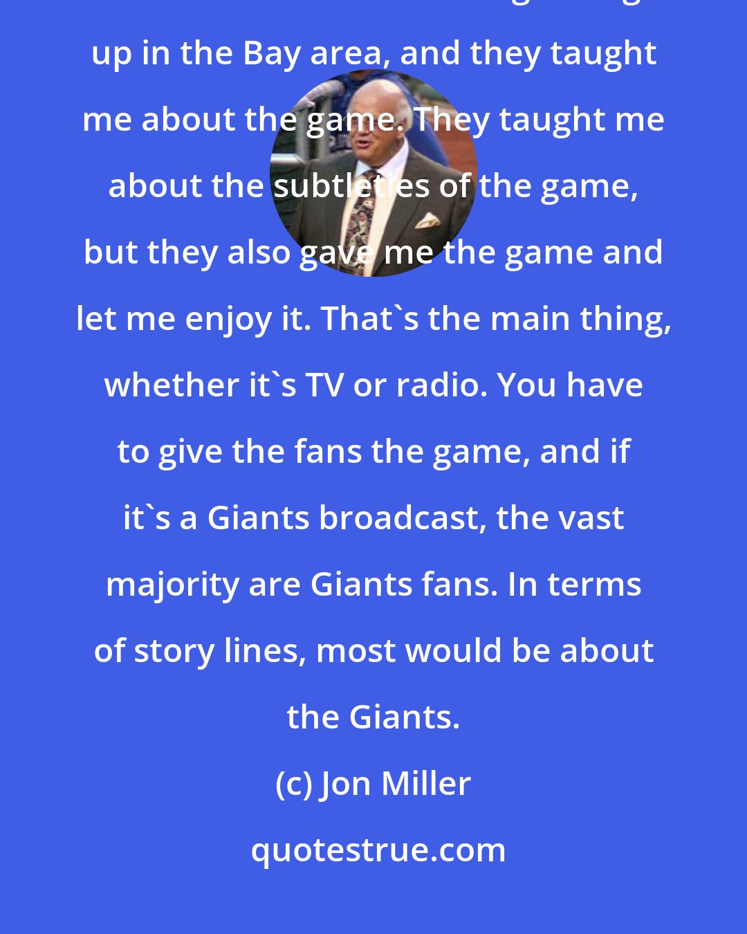 Jon Miller: I learned the game on the radio. Russ Hodges and Lon Simmons were the Giants broadcasters when I was growing up in the Bay area, and they taught me about the game. They taught me about the subtleties of the game, but they also gave me the game and let me enjoy it. That's the main thing, whether it's TV or radio. You have to give the fans the game, and if it's a Giants broadcast, the vast majority are Giants fans. In terms of story lines, most would be about the Giants.