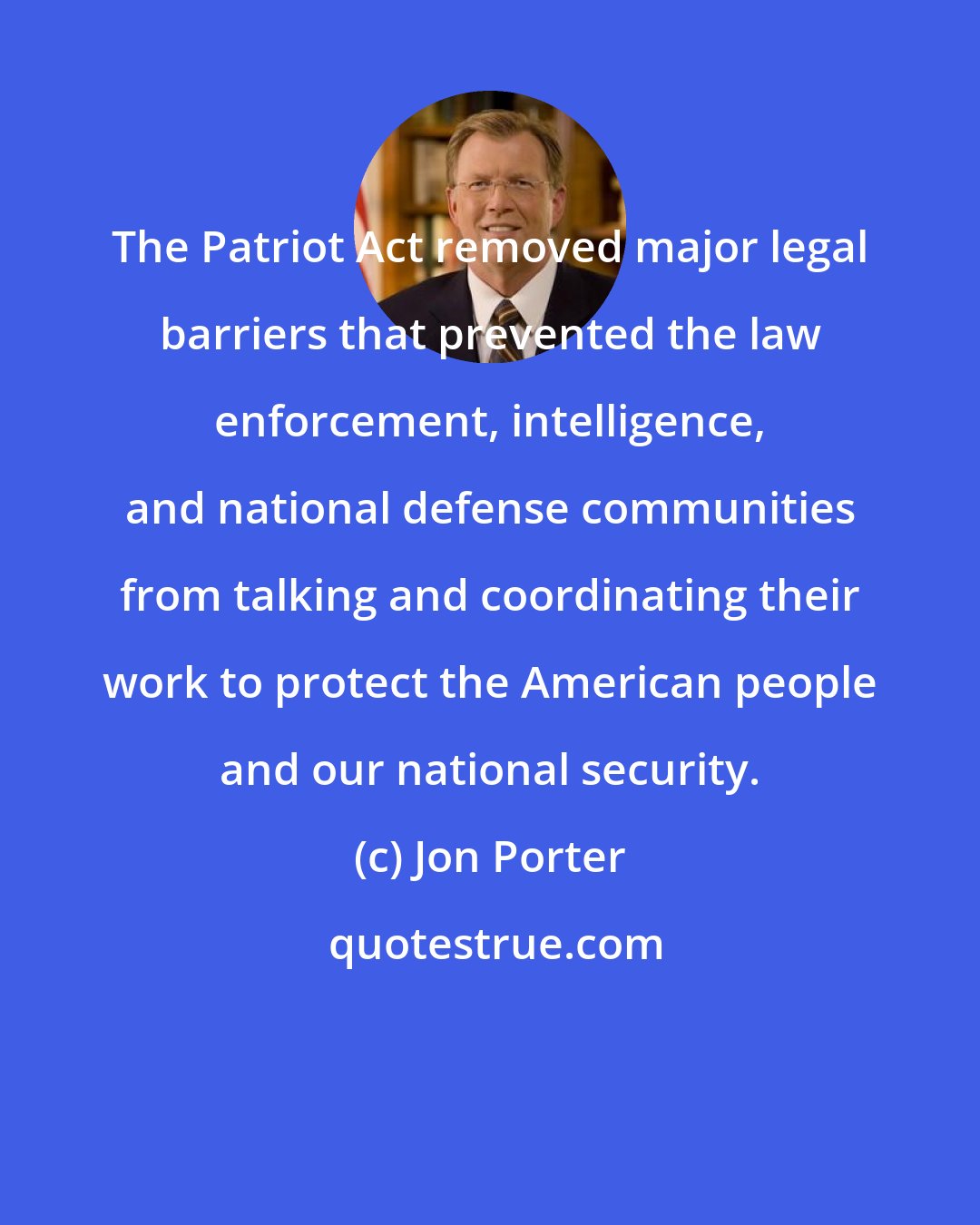 Jon Porter: The Patriot Act removed major legal barriers that prevented the law enforcement, intelligence, and national defense communities from talking and coordinating their work to protect the American people and our national security.