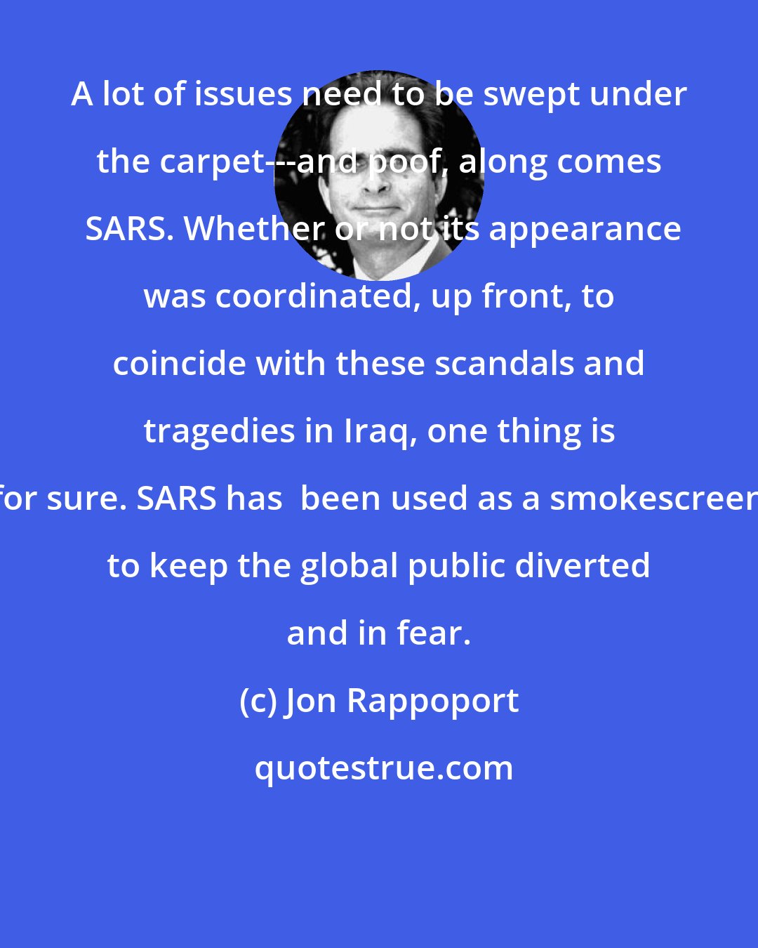 Jon Rappoport: A lot of issues need to be swept under the carpet---and poof, along comes  SARS. Whether or not its appearance was coordinated, up front, to coincide with these scandals and tragedies in Iraq, one thing is for sure. SARS has  been used as a smokescreen to keep the global public diverted and in fear.