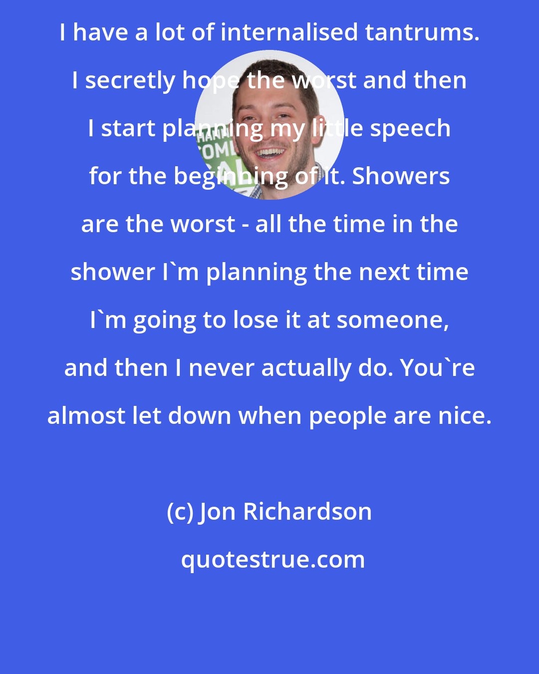 Jon Richardson: I have a lot of internalised tantrums. I secretly hope the worst and then I start planning my little speech for the beginning of it. Showers are the worst - all the time in the shower I'm planning the next time I'm going to lose it at someone, and then I never actually do. You're almost let down when people are nice.
