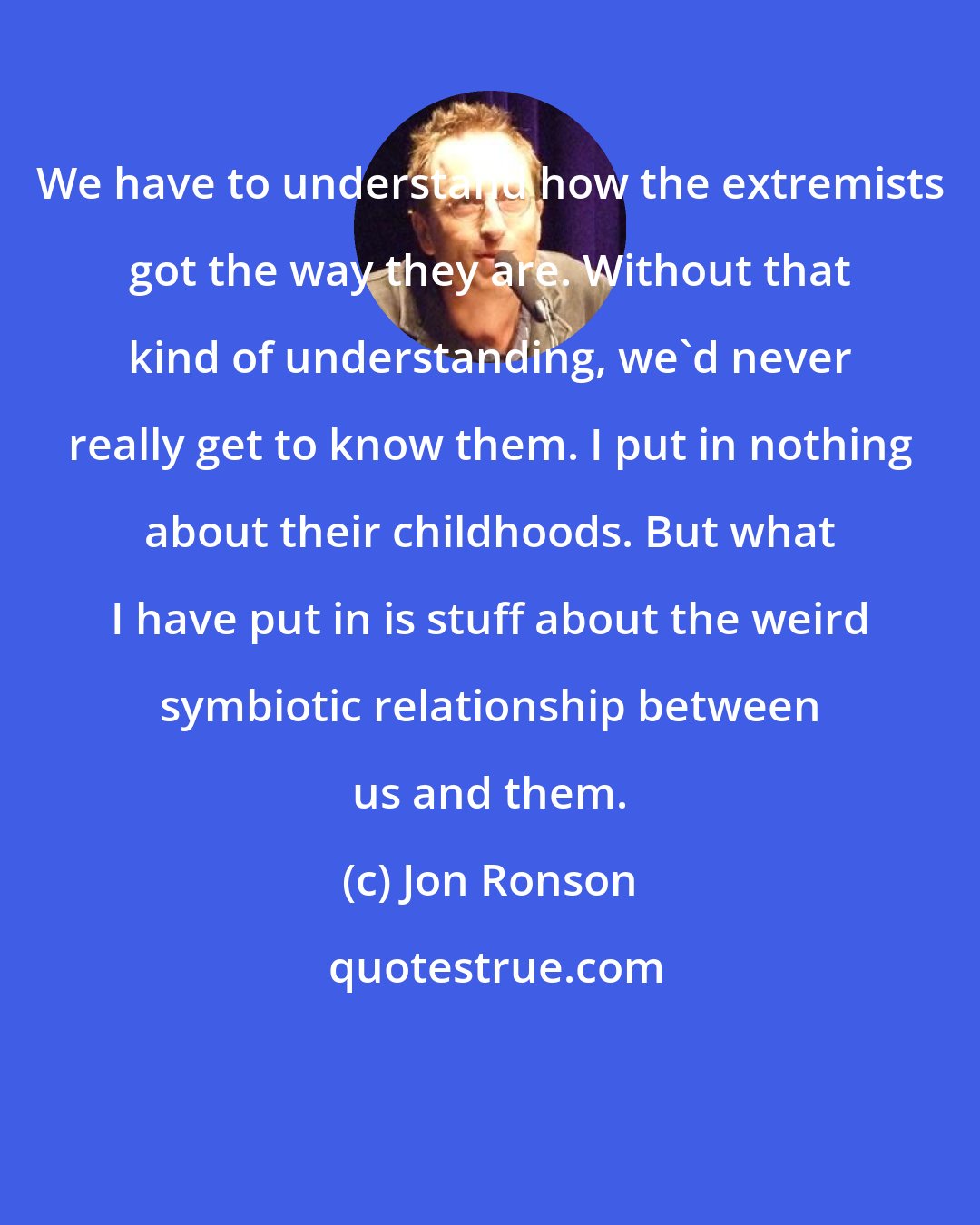 Jon Ronson: We have to understand how the extremists got the way they are. Without that kind of understanding, we'd never really get to know them. I put in nothing about their childhoods. But what I have put in is stuff about the weird symbiotic relationship between us and them.