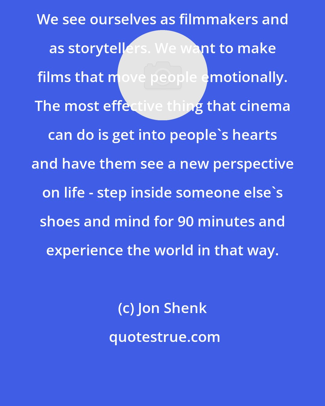 Jon Shenk: We see ourselves as filmmakers and as storytellers. We want to make films that move people emotionally. The most effective thing that cinema can do is get into people's hearts and have them see a new perspective on life - step inside someone else's shoes and mind for 90 minutes and experience the world in that way.