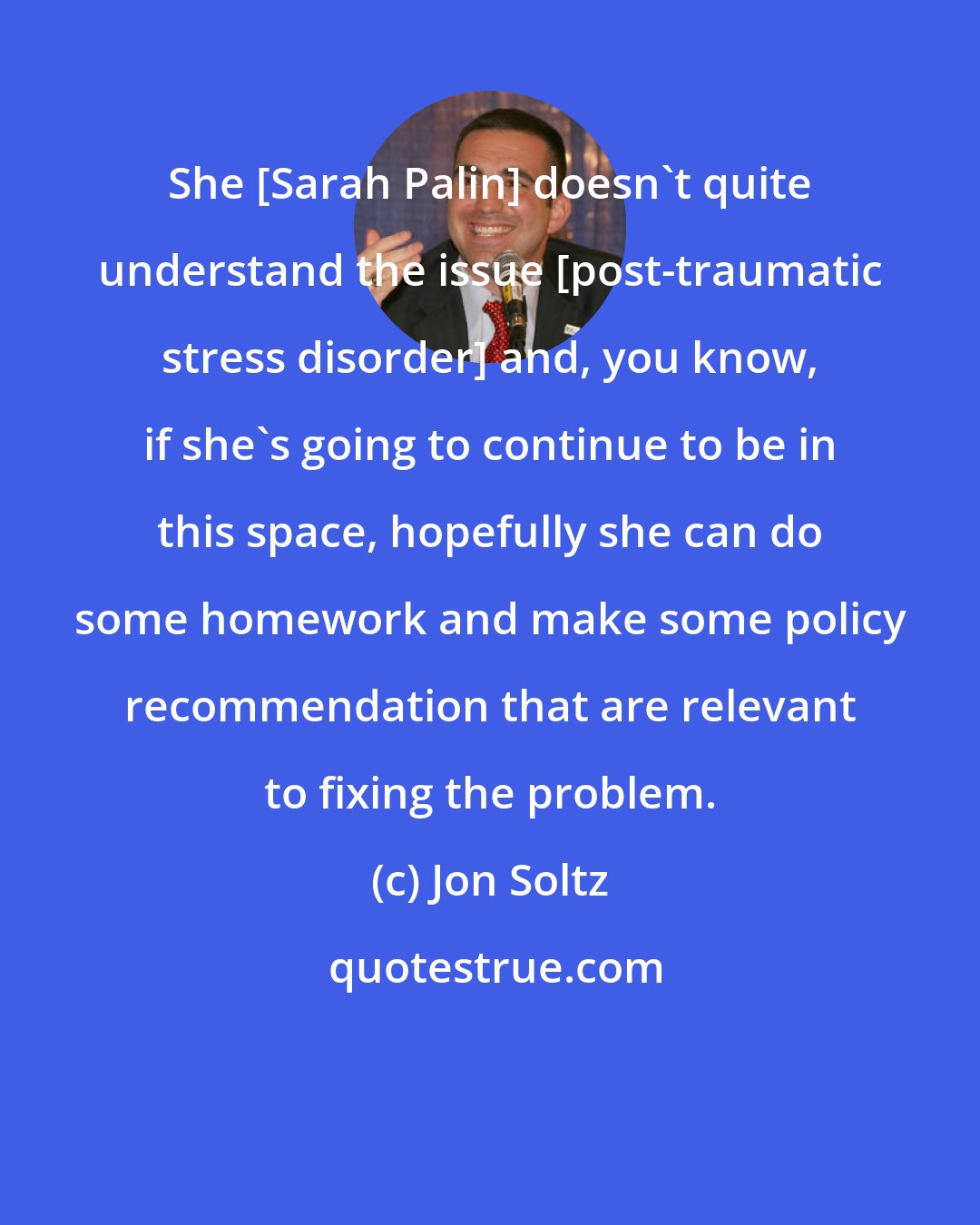 Jon Soltz: She [Sarah Palin] doesn`t quite understand the issue [post-traumatic stress disorder] and, you know, if she`s going to continue to be in this space, hopefully she can do some homework and make some policy recommendation that are relevant to fixing the problem.