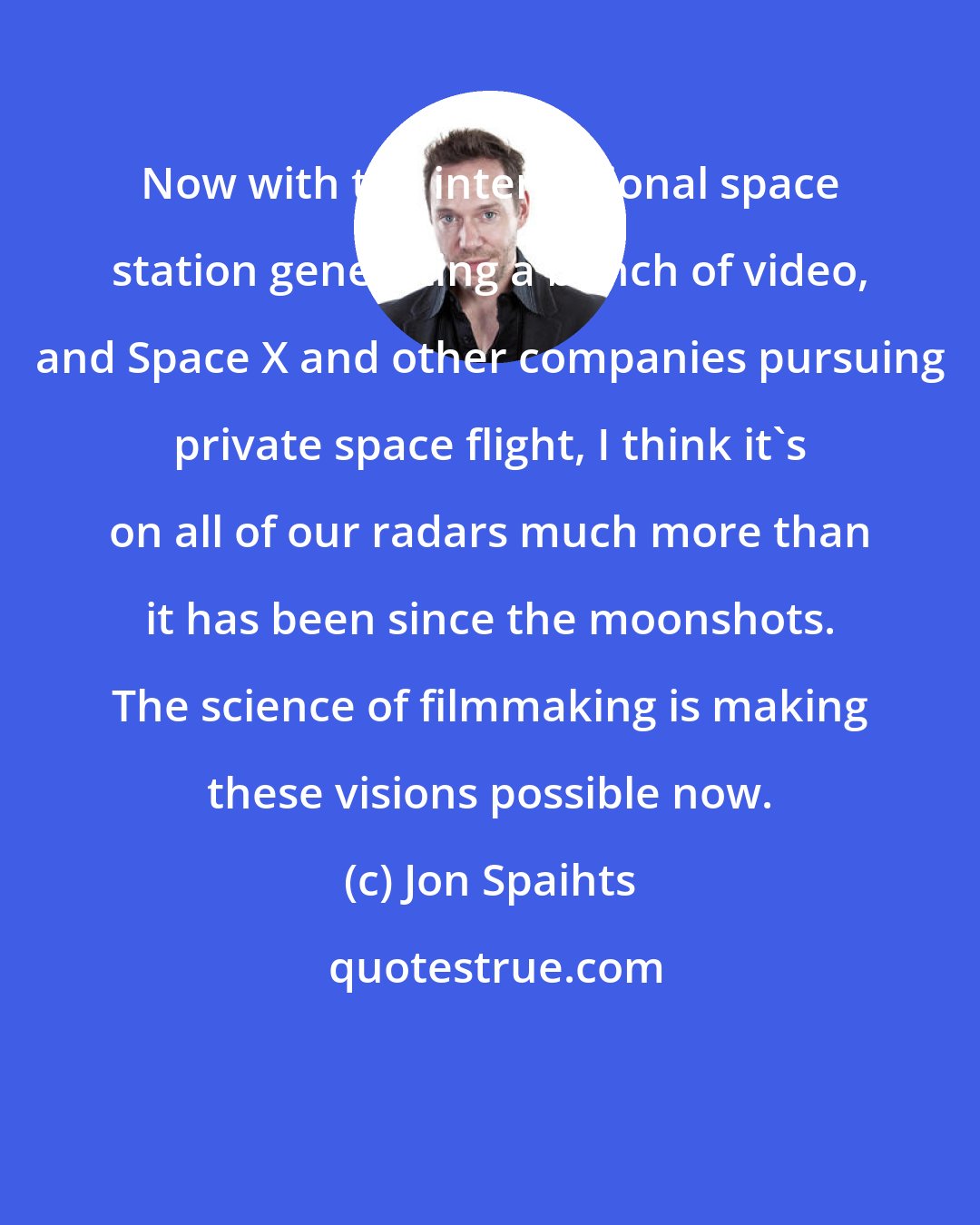 Jon Spaihts: Now with the international space station generating a bunch of video, and Space X and other companies pursuing private space flight, I think it's on all of our radars much more than it has been since the moonshots. The science of filmmaking is making these visions possible now.