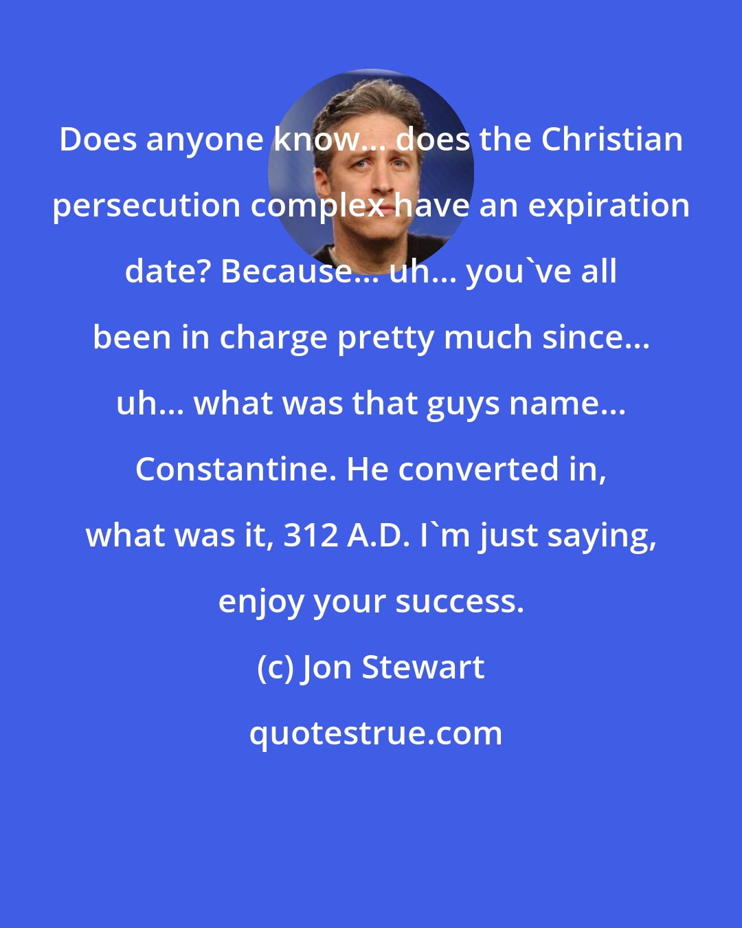 Jon Stewart: Does anyone know... does the Christian persecution complex have an expiration date? Because... uh... you've all been in charge pretty much since... uh... what was that guys name... Constantine. He converted in, what was it, 312 A.D. I'm just saying, enjoy your success.