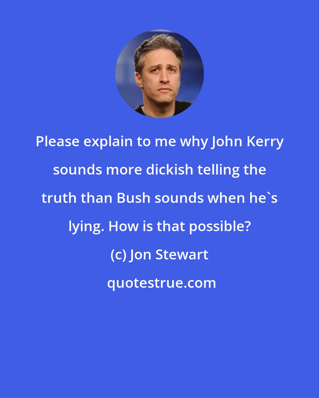 Jon Stewart: Please explain to me why John Kerry sounds more dickish telling the truth than Bush sounds when he's lying. How is that possible?