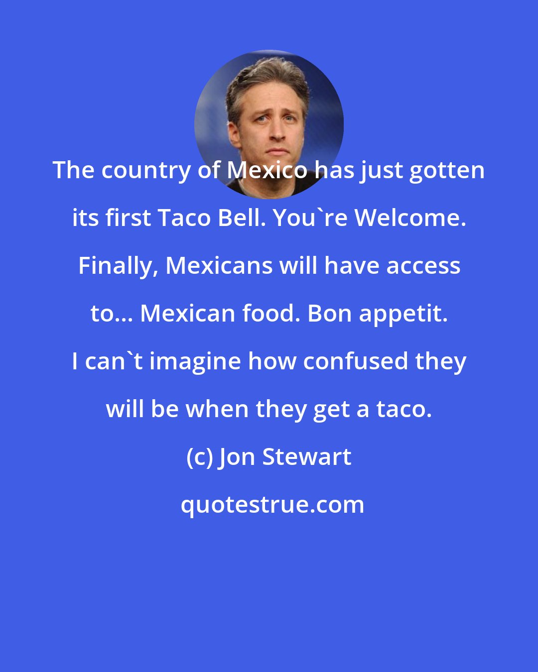Jon Stewart: The country of Mexico has just gotten its first Taco Bell. You're Welcome. Finally, Mexicans will have access to... Mexican food. Bon appetit. I can't imagine how confused they will be when they get a taco.