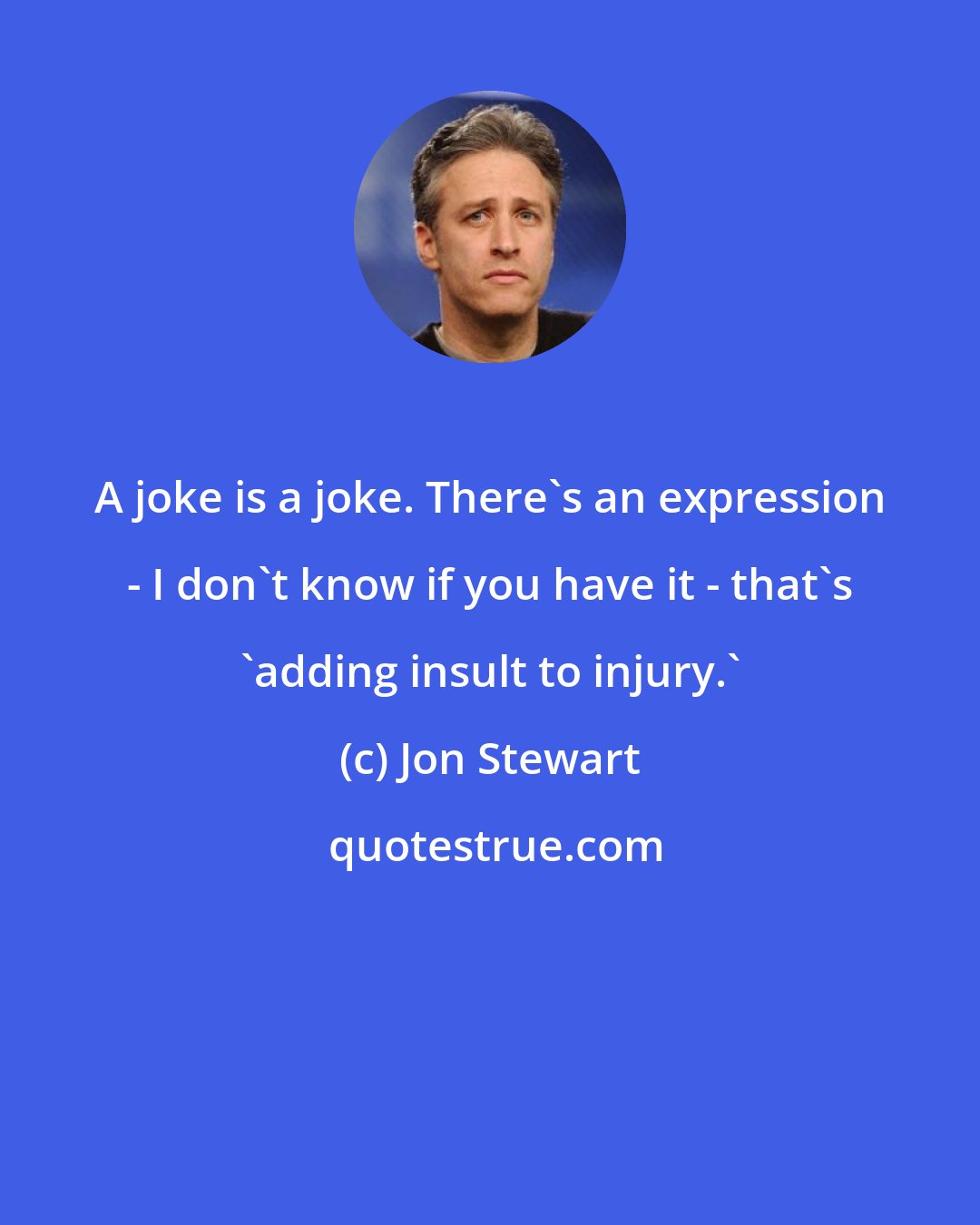 Jon Stewart: A joke is a joke. There's an expression - I don't know if you have it - that's 'adding insult to injury.'